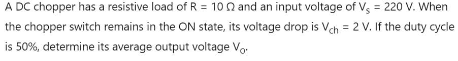 A DC chopper has a resistive load of R = 10 2 and an input voltage of Vs = 220 V. When
the chopper switch remains in the ON state, its voltage drop is Vch = 2 V. If the duty cycle
is 50%, determine its average output voltage Vo