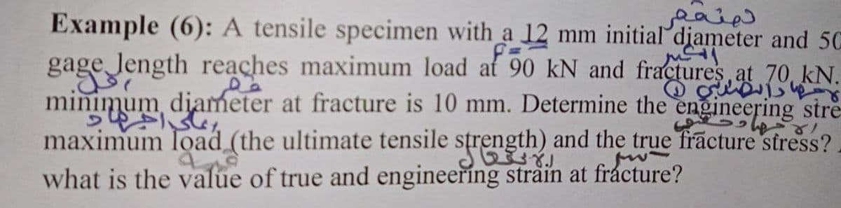 Example (6): A tensile specimen with a 12 mm initial djameter and 50
gage Jength reaches maximum load at 90 kN and fractures at 70, kN.
minimum diameter at fracture is 10 mm. Determine the engineering stre
maximum load (the ultimate tensile strength) and the true frācture stress?.
what is the value of true and engineering strain at fråcture?
