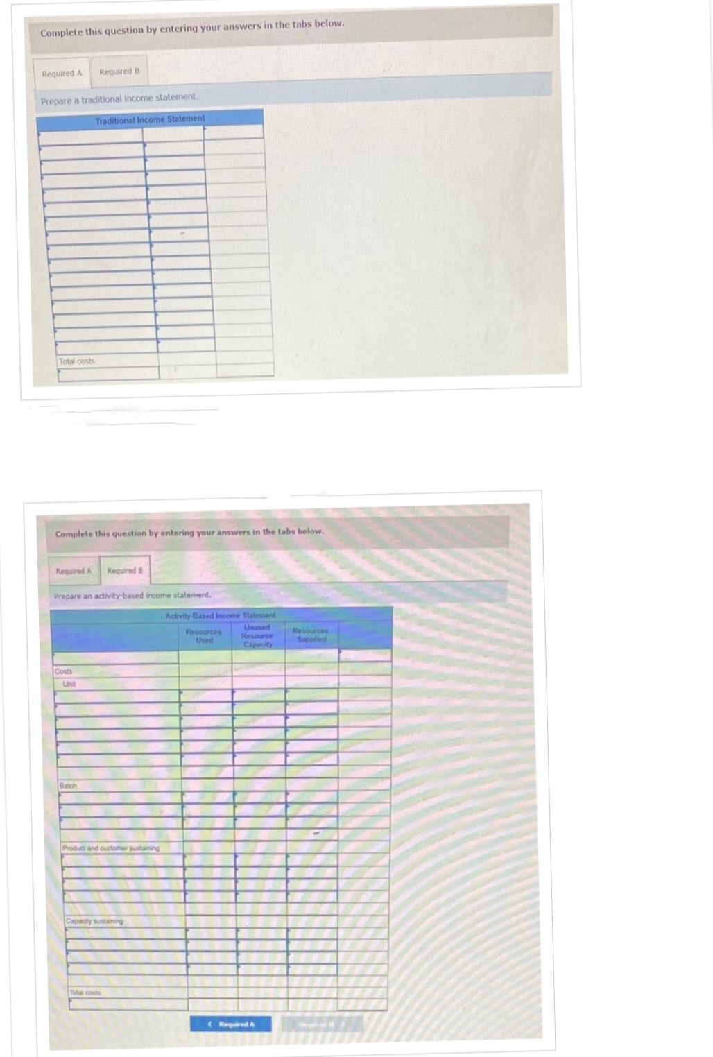 Complete this question by entering your answers in the tabs below.
Required A
Prepare a traditional income statement.
Total costs
Required B
Complete this question by entering your answers in the tabs below.
Required A Required B
Costs
Traditional Income Statement
Prepare an activity-based income statement.
Unit
Batch
Product and customer sustaining
Capacity sustaining
Total costs
Activity Based Income Statement
Unused
Resource
Capacity
Resources
Used
(Required A
Resources
Supplied