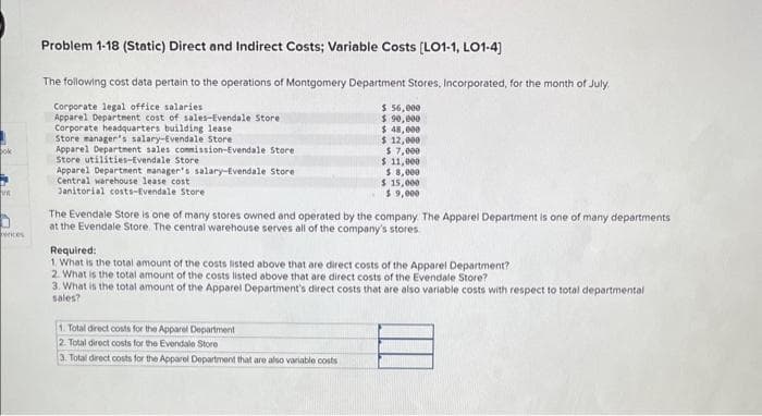 ences
Problem 1-18 (Static) Direct and Indirect Costs; Variable Costs [LO1-1, LO1-4]
The following cost data pertain to the operations of Montgomery Department Stores, Incorporated, for the month of July.
Corporate legal office salaries.
Apparel Department cost of sales-Evendale Store
Corporate headquarters building lease
Store manager's salary-Evendale Store
Apparel Department sales commission-Evendale Store
Store utilities-Evendale Store
Apparel Department manager's salary-Evendale Store
Central warehouse lease cost
Janitorial costs-Evendale Store
$ 56,000
$ 90,000
$ 48,000
$ 12,000
$7,000
$ 11,000
$ 8,000
$15,000
$9,000
The Evendale Store is one of many stores owned and operated by the company. The Apparel Department is one of many departments
at the Evendale Store. The central warehouse serves all of the company's stores.
Required:
1. What is the total amount of the costs listed above that are direct costs of the Apparel Department?
2. What is the total amount of the costs listed above that are direct costs of the Evendale Store?
3. What is the total amount of the Apparel Department's direct costs that are also variable costs with respect to total departmental
sales?
1. Total direct costs for the Apparel Department
2. Total direct costs for the Evendale Store
3. Total direct costs for the Apparel Department that are also variable costs