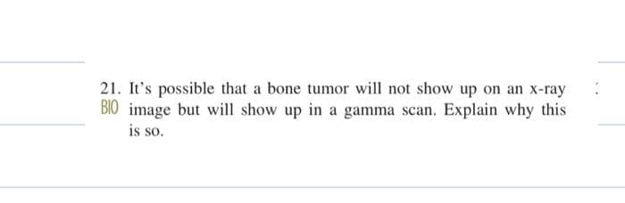 21. It's possible that a bone tumor will not show up on an x-ray
BIO image but will show up in a gamma scan. Explain why this
is so.
