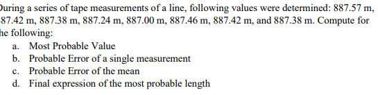 During a series of tape measurements of a line, following values were determined: 887.57 m,
87.42 m, 887.38 m, 887.24 m, 887.00 m, 887.46 m, 887.42 m, and 887.38 m. Compute for
the following:
a. Most Probable Value
b.
Probable Error of a single measurement
c. Probable Error of the mean
d. Final expression of the most probable length