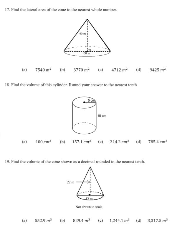 17. Find the lateral area of the cone to the nearest whole number.
40 m
60 m
(a)
7540 m2
(b)
3770 m2
(c)
4712 m?
(d)
9425 m2
18. Find the volume of this cylinder. Round your answer to the nearest tenth
5 cm
10 cm
(a)
100 cm3
(b) 157.1 cm3 (c) 314.2 cm³
(d)
785.4 cm3
19. Find the volume of the cone shown as a decimal rounded to the nearest tenth.
22 m
Not drawn to scale
(a)
552.9 m3
(b)
829.4 m3
(c) 1,244.1 m3
(d)
3,317.5 m3

