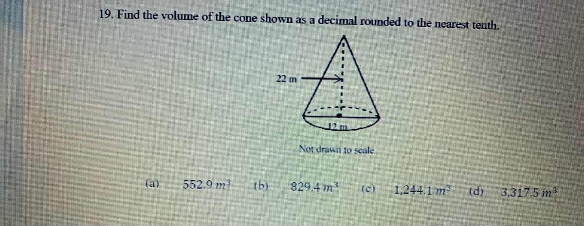 19. Find the volume of the cone shown as a decimal rounded to the nearest tenth.
22 m
12 m
Not drawn to scale
(a)
552.9 m3
(b)
829.4 m
(c)
1,244.1 m?
(d)
3,317.5 m
