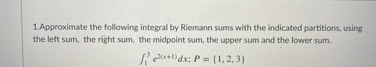 1.Approximate the following integral by Riemann sums with the indicated partitions, using
the left sum, the right sum, the midpoint sum, the upper sum and the lower sum.
e2(x+1)dx; P = {1,2, 3}
