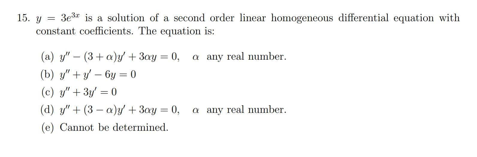 3e3* is a solution of a second order linear homogeneous differential equation with
constant coefficients. The equation is:
(a) y"
(3+a)y' + 3ay = 0,
a any real number.
(b) y" + y' – 6y = 0
(c) y" + 3y' = 0
%3D
(d) y" + (3 – a)y' + 3ay = 0,
a any real number.
(e) Cannot be determined.
