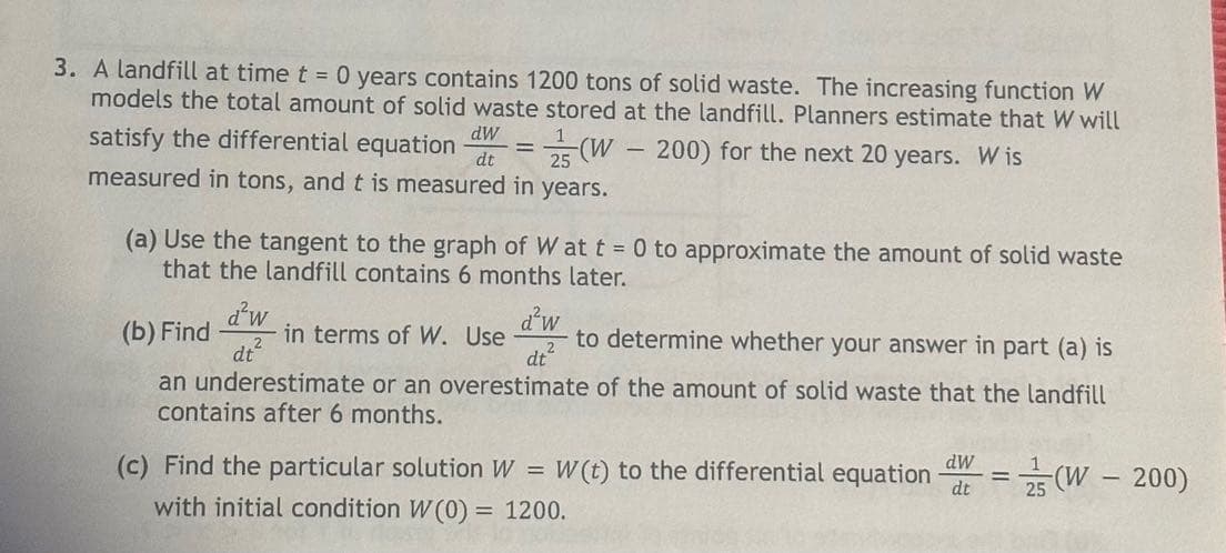 3. A landfill at time t = 0 years contains 1200 tons of solid waste. The increasing function W
models the total amount of solid waste stored at the landfill. Planners estimate that W will
(W – 200) for the next 20 years. W is
satisfy the differential equation dW =
dt
measured in tons, and t is measured in years.
-
(a) Use the tangent to the graph of W at t = 0 to approximate the amount of solid waste
that the landfill contains 6 months later.
d²w
(b) Find
in terms of W. Use
dt²
d²w
dt²
to determine whether your answer in part (a) is
an underestimate or an overestimate of the amount of solid waste that the landfill
contains after 6 months.
(c) Find the particular solution W
=
W(t) to the differential equation
dw
dt
1
=
25
(W-200)
with initial condition W(0) = 1200.