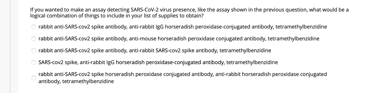 If you wanted to make an assay detecting SARS-COV-2 virus presence, like the assay shown in the previous question, what would be a
logical combination of things to include in your list of supplies to obtain?
rabbit anti-SARS-cov2 spike antibody, anti-rabbit IgG horseradish peroxidase-conjugated antibody, tetramethylbenzidine
rabbit anti-SARS-cov2 spike antibody, anti-mouse horseradish peroxidase conjugated antibody, tetramethylbenzidine
rabbit anti-SARS-cov2 spike antibody, anti-rabbit SARS-cov2 spike antibody, tetramethylbenzidine
SARS-cov2 spike, anti-rabbit IgG horseradish peroxidase-conjugated antibody, tetramethylbenzidine
rabbit anti-SARS-cov2 spike horseradish peroxidase conjugated antibody, anti-rabbit horseradish peroxidase conjugated
antibody, tetramethylbenzidine
