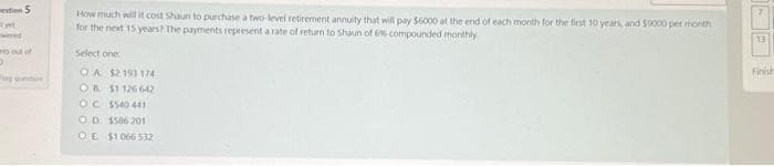 estion 5
wered
o out of
D
How much will it cost Shaun to purchase a two-level retirement annuity that will pay $6000 at the end of each month for the first 10 years, and 50000 per month
for the next 15 years? The payments represent a rate of return to Shaun of 6% compounded monthly
Select one
OA $2 193 174
OB $1126 642
OC $540 441
OD $506 201
OE $1.066532
13
Finish