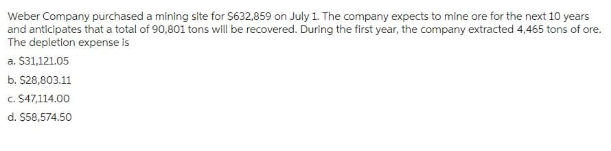 Weber Company purchased a mining site for $632,859 on July 1. The company expects to mine ore for the next 10 years
and anticipates that a total of 90,801 tons will be recovered. During the first year, the company extracted 4,465 tons of ore.
The depletion expense is
a. $31,121.05
b. $28,803.11
c. $47,114.00
d. $58,574.50