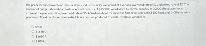 The predetermined overhead rate for Bonita Industries is $5, comprised of a variable overhead rate of $3 and a fixed rate of $2. The
amount of budgeted overhead costs at normal capacity of $150000 was divided by normal capacity of 30000 direct labor hours, to
arrive at the predetermined overhead rate of $5. Actual overhead for June was $8000 variable and $5100 fixed, and 1400 units were
produced. The direct labor standard is 2 hours per unit produced. The total overhead variance is
O $900 F.
O $1680 U
O $1680 F
O $900 U.
