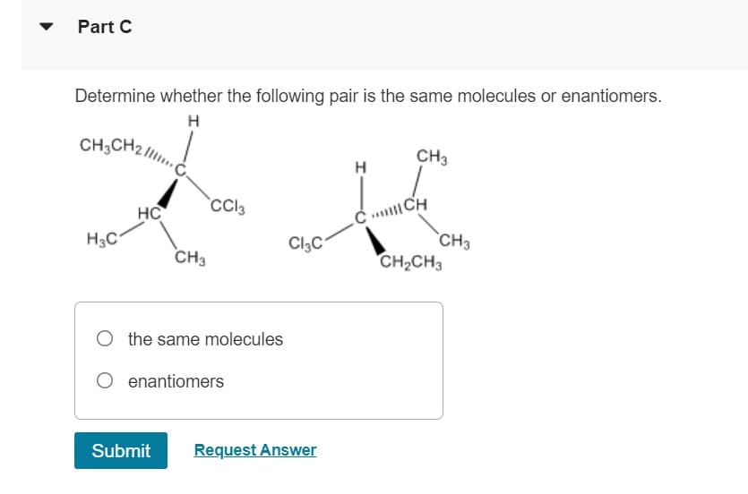 Part C
Determine whether the following pair is the same molecules or enantiomers.
H
CH3CH2C
H3C
HC
CH3
Submit
CC13
O the same molecules
O enantiomers
Cl3C
Request Answer
H
CH3
CICH
CH3
CH₂CH3