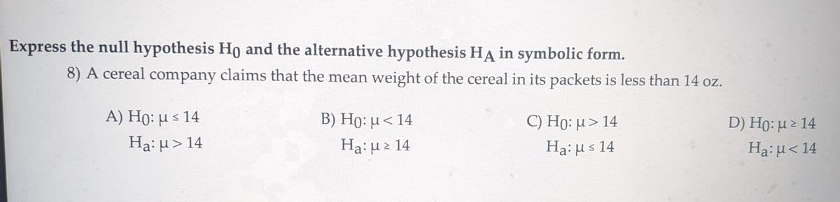 Express the null hypothesis Ho and the alternative hypothesis HA in symbolic form.
8) A cereal company claims that the mean weight of the cereal in its packets is less than 14 oz.
A) Ho: μ ≤ 14
Нa: μ> 14
B) Ho: μ< 14
Ha: μ > 14
C) Ho: μ> 14
Haus 14
D) Ho: μ≥ 14
Ha: μ<14