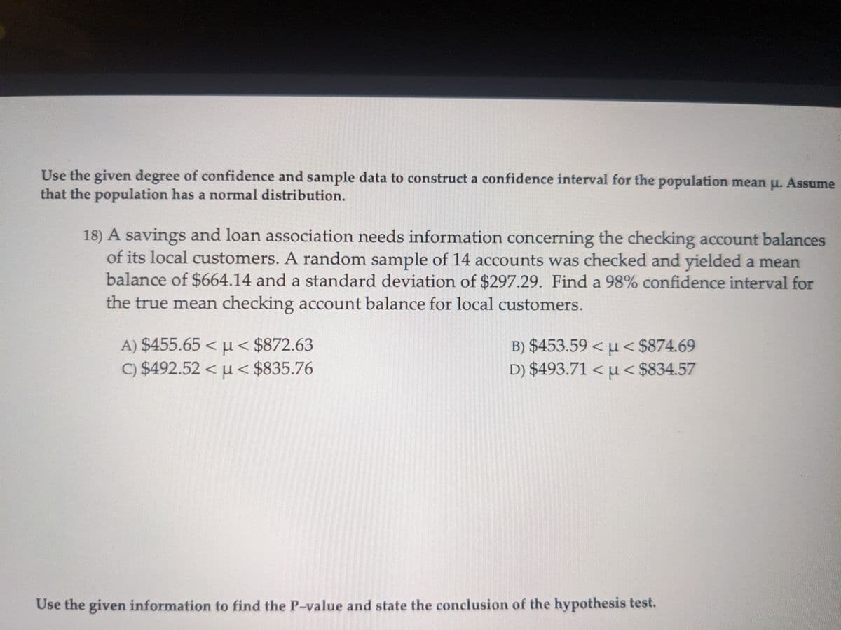 Use the given degree of confidence and sample data to construct a confidence interval for the population mean μ. Assume
that the population has a normal distribution.
18) A savings and loan association needs information concerning the checking account balances
of its local customers. A random sample of 14 accounts was checked and yielded a mean
balance of $664.14 and a standard deviation of $297.29. Find a 98% confidence interval for
the true mean checking account balance for local customers.
A) $455.65 <μ< $872.63
c) $492.52 << $835.76
B) $453.59 <μ< $874.69
D) $493.71 < u< $834.57
Use the given information to find the P-value and state the conclusion of the hypothesis test.