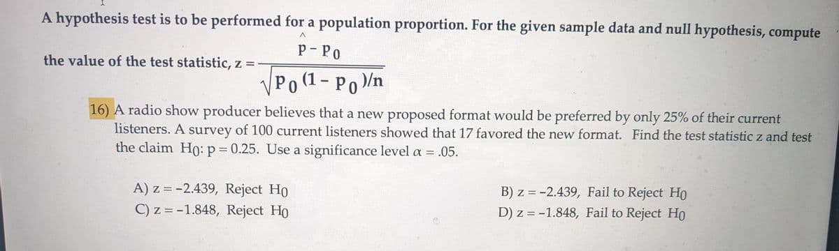 I
A hypothesis test is to be performed for a population proportion. For the given sample data and null hypothesis, compute
the value of the test statistic, z =
P-PO
√√ Po (1 - Po)/n
16) A radio show producer believes that a new proposed format would be preferred by only 25% of their current
listeners. A survey of 100 current listeners showed that 17 favored the new format. Find the test statistic z and test
the claim Ho: p = 0.25. Use a significance level a = = .05.
A) z=-2.439, Reject Ho
C) z = -1.848, Reject Ho
B) z = -2.439, Fail to Reject Ho
D) z = -1.848, Fail to Reject Ho