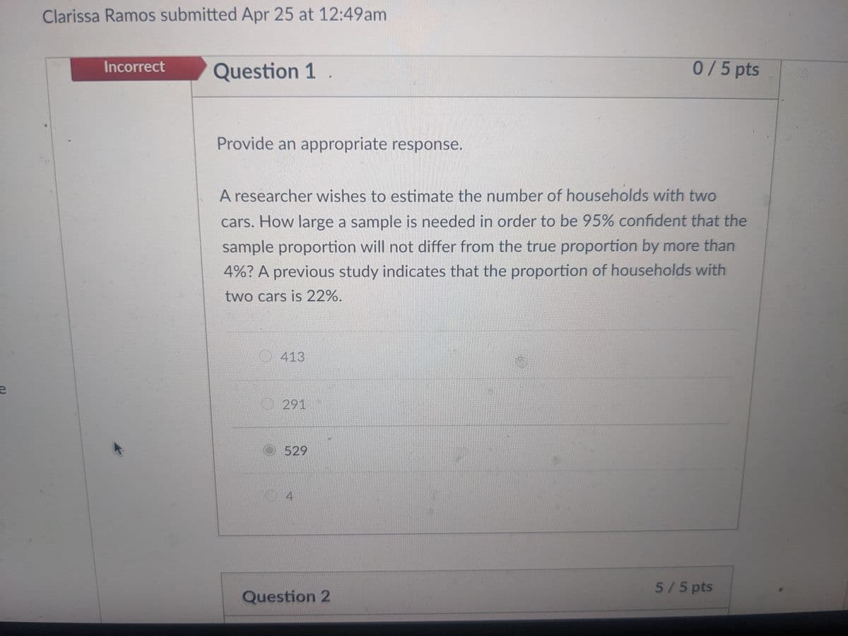 e
Clarissa Ramos submitted Apr 25 at 12:49am
Incorrect
Question 1
0 / 5 pts
Provide an appropriate response.
A researcher wishes to estimate the number of households with two
cars. How large a sample is needed in order to be 95% confident that the
sample proportion will not differ from the true proportion by more than
4%? A previous study indicates that the proportion of households with
two cars is 22%.
413
291
529
4
5/5 pts
Question 2