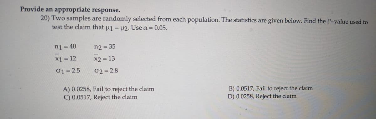 Provide an appropriate response.
20) Two samples are randomly selected from each population. The statistics are given below. Find the P-value used to
test the claim that μ1 = μ2. Use a = 0.05.
n1 = 40
n2 = 35
x1 = 12
x2 = 13
01 = 2.5
02 = 2.8
A) 0.0258, Fail to reject the claim
C) 0.0517, Reject the claim
B) 0.0517, Fail to reject the claim
D) 0.0258, Reject the claim
