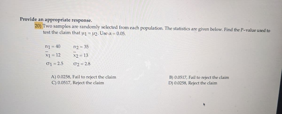 Provide an appropriate response.
20) Two samples are randomly selected from each population. The statistics are given below. Find the P-value used to
test the claim that μ₁ = μ2. Use a = 0.05.
n1 = 40
n2 = 35
x1 = 12
x2 = 13
01 = 2.5
02 = 2.8
A) 0.0258, Fail to reject the claim
C) 0.0517, Reject the claim
B) 0.0517, Fail to reject the claim
D) 0.0258, Reject the claim