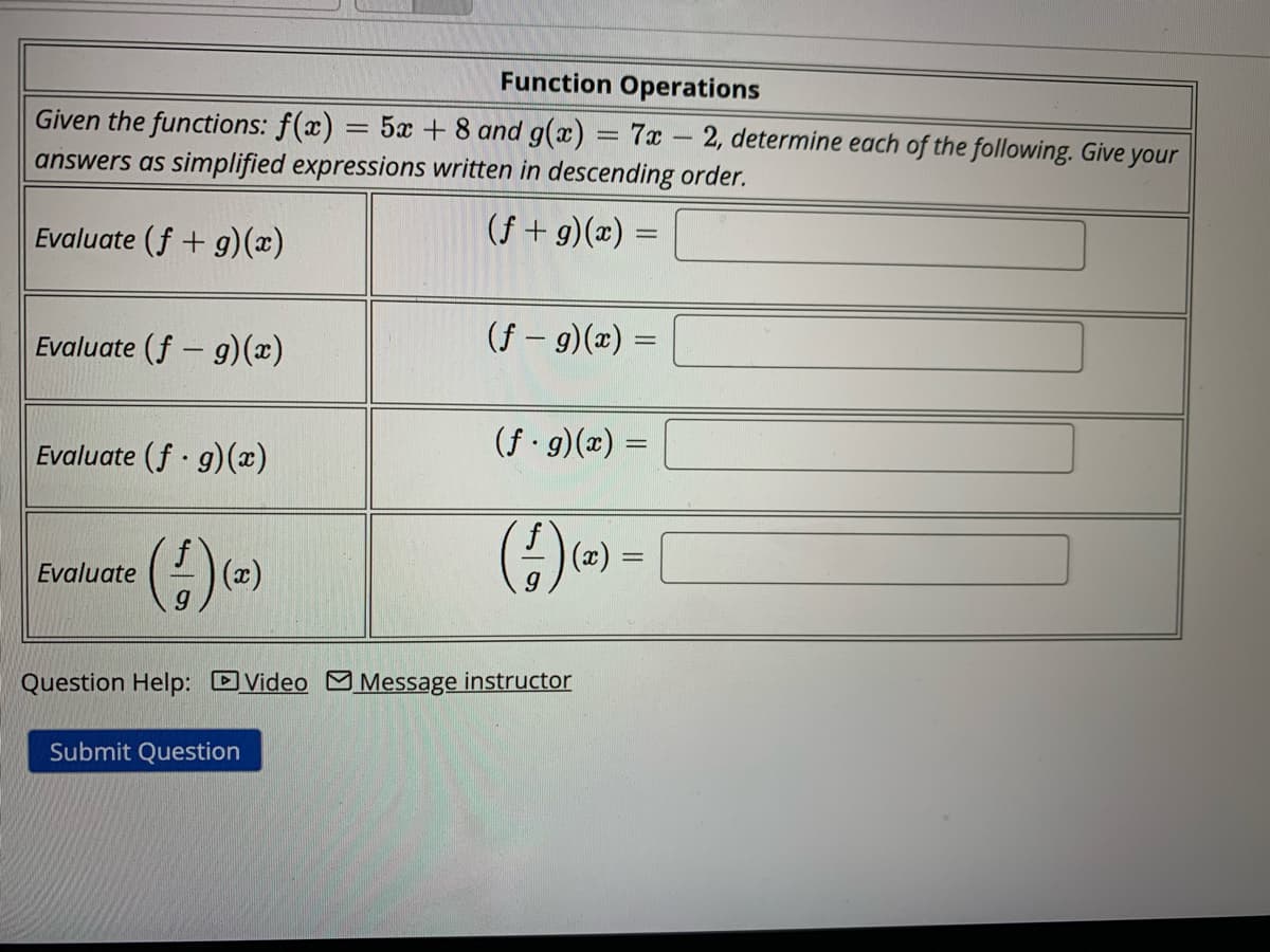Function Operations
Given the functions: f(x)
5x + 8 and g(x) = 7x 2, determine each of the following. Give your
answers as simplified expressions written in descending order.
(f+g)(x) =
Evaluate (f+g)(x)
Evaluate (f- g)(x)
Evaluate (f.g)(x)
Evaluate
(1) (2)
=
Submit Question
(f - g)(x)
(f. g)(x) =
Question Help: Video Message instructor