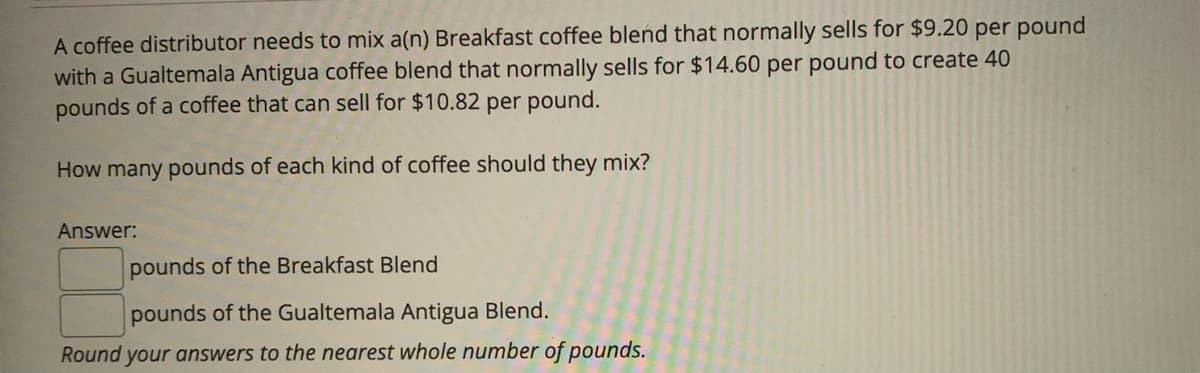 A coffee distributor needs to mix a(n) Breakfast coffee blend that normally sells for $9.20 per pound
with a Gualtemala Antigua coffee blend that normally sells for $14.60 per pound to create 40
pounds of a coffee that can sell for $10.82 per pound.
How many pounds of each kind of coffee should they mix?
Answer:
pounds of the Breakfast Blend
pounds of the Gualtemala Antigua Blend.
Round your answers to the nearest whole number of pounds.