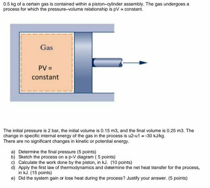 0.5 kg of a certain gas is contained within a piston-cylinder assembly. The gas undergoes a
process for which the pressure-volume relationship is pV constant.
Gas
PV =
constant
The initial pressure is 2 bar, the initial volume is 0.15 m3, and the final volume is 0.25 m3. The
change in specific internal energy of the gas in the process is u2-u1 = -30 kJ/kg.
There are no significant changes in kinetic or potential energy.
a) Determine the final pressure (5 points)
b) Sketch the process on a p-V diagram ( 5 points)
c) Calculate the work done by the piston, in kJ. (10 points)
d) Apply the first law of thermodynamics and determine the net heat transfer for the process,
in kJ. (15 points)
e) Did the system gain or lose heat during the process? Justify your answer. (5 points)
