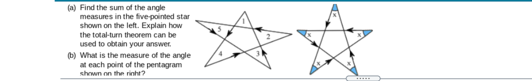 (a) Find the sum of the angle
measures in the five-pointed star
shown on the left. Explain how
the total-turn theorem can be
used to obtain your answer.
(b) What is the measure of the angle
at each point of the pentagram
shown on the right?
.....

