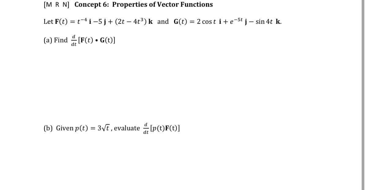 [M R N] Concept 6: Properties of Vector Functions
Let F(t) = t-4 i-5j+ (2t – 4t³) k and G(t) = 2 cos t i+ e-5t j – sin 4t k.
(a) Find (F(t) • G()]
(b) Given p(t) = 3VE , evaluate [p(t)F(t)]

