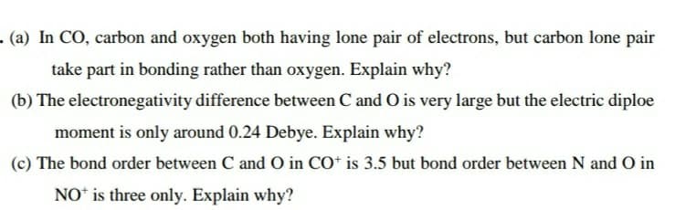 - (a) In CO, carbon and oxygen both having lone pair of electrons, but carbon lone pair
take part in bonding rather than oxygen. Explain why?
(b) The electronegativity difference between C and O is very large but the electric diploe
moment is only around 0.24 Debye. Explain why?
(c) The bond order between C and O in CO* is 3.5 but bond order between N and O in
NO* is three only. Explain why?
