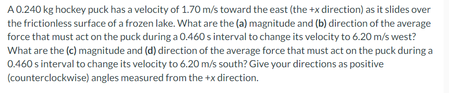 A 0.240 kg hockey puck has a velocity of 1.70 m/s toward the east (the +x direction) as it slides over
the frictionless surface of a frozen lake. What are the (a) magnitude and (b) direction of the average
force that must act on the puck during a 0.460 s interval to change its velocity to 6.20 m/s west?
What are the (c) magnitude and (d) direction of the average force that must act on the puck during a
0.460 s interval to change its velocity to 6.20 m/s south? Give your directions as positive
(counterclockwise) angles measured from the +x direction.