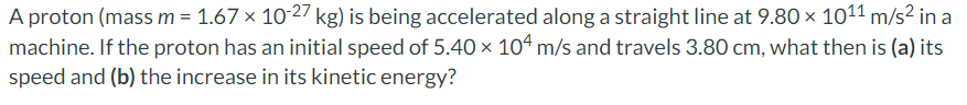 A proton (mass m = 1.67 × 10-27 kg) is being accelerated along a straight line at 9.80 × 101¹1 m/s² in a
machine. If the proton has an initial speed of 5.40 × 104 m/s and travels 3.80 cm, what then is (a) its
speed and (b) the increase in its kinetic energy?