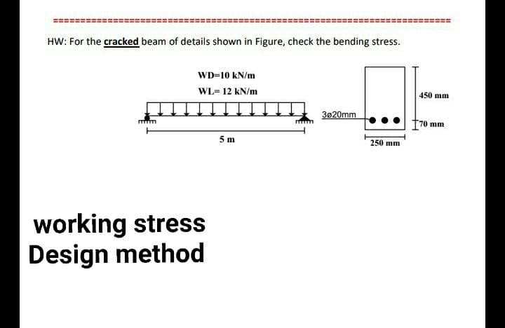 HW: For the cracked beam of details shown in Figure, check the bending stress.
mm
WD-10 kN/m
WL= 12 kN/m
working stress
Design method
5 m
3020mm
450 mm
Q+
170 mm
250 mm