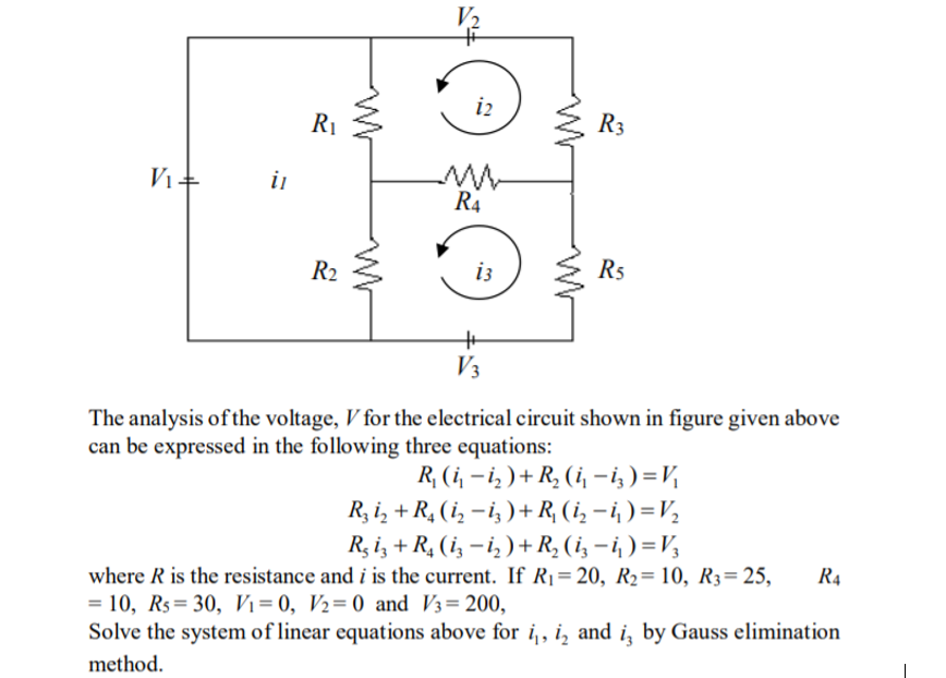 V2
i2
R1
R3
V1 +
in
R4
R2
i3
R5
V3
The analysis of the voltage, V for the electrical circuit shown in figure given above
can be expressed in the following three equations:
R, (i, – i, ) + R, (i, - i; ) =V
R, i, + R, (i, –i, )+ R, (i, – i, ) =V½
R, i, + R, (i, – i, )+R, (i, – i, ) = V3
where R is the resistance and i is the current. If R1= 20, R2= 10, R3=25,
= 10, Rs= 30, Vi= 0, V2=0 and V3=200,
Solve the system of linear equations above for i, i, and i, by Gauss elimination
R4
method.
