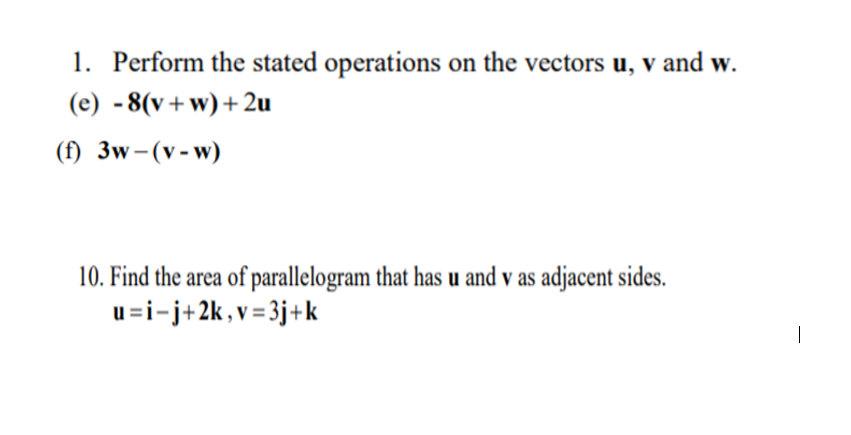 1. Perform the stated operations on the vectors u, v and w.
(e) - 8(v+w)+ 2u
(f) 3w-(v-w)
10. Find the area of parallelogram that has u and v as adjacent sides.
u=i-j+2k, v= 3j+k
|
