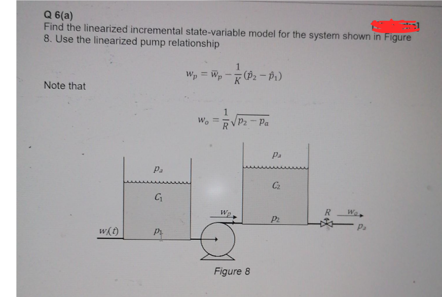 Q 6(a)
Find the linearized incremental state-variable model for the system shown in Figure
8. Use the linearized pump relationship
Wp = Wp - (P₂ - P₁)
Note that
w(t)
Pa
C₁
P₁
Wo
Wp
P2 - Pa
Figure 8
Pa
C₂
P2
R
Wor
Pa