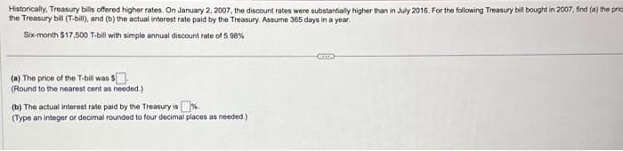 Historically, Treasury bills offered higher rates. On January 2, 2007, the discount rates were substantially higher than in July 2016. For the following Treasury bill bought in 2007, find (a) the pric
the Treasury bill (T-bill), and (b) the actual interest rate paid by the Treasury. Assume 365 days in a year.
Six-month $17,500 T-bill with simple annual discount rate of 5.98%
(a) The price of the T-bill was $
(Round to the nearest cent as needed.)
(b) The actual interest rate paid by the Treasury is
(Type an integer or decimal rounded to four decimal places as needed.)