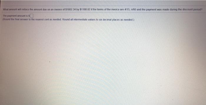 What amount wil reduce the amount due on an invoice of $1802 34 by 51180 B2 if the terms of the invoice are 4/15, v60 and the payment was made during the discount period?
The payment amount is $
(Round the tinal answer to the noarest cent as nooded. Round all intermodiate values to six decimal places as needod)

