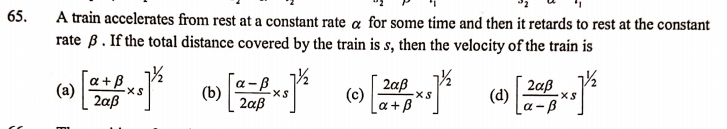 65.
A train accelerates from rest at a constant rate a for some time and then it retards to rest at the constant
rate B. If the total distance covered by the train is s, then the velocity of the train is
a +B
(a)
2aß
a-B
(b)
2aß
2aß
(c)
a +B
2aß
(d)
a -B
