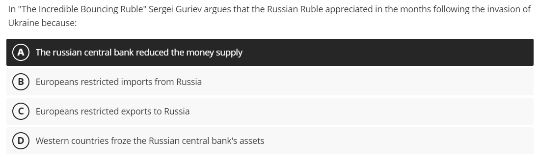 In "The Incredible Bouncing Ruble" Sergei Guriev argues that the Russian Ruble appreciated in the months following the invasion of
Ukraine because:
A) The russian central bank reduced the money supply
(B) Europeans restricted imports from Russia
C) Europeans restricted exports to Russia
D Western countries froze the Russian central bank's assets