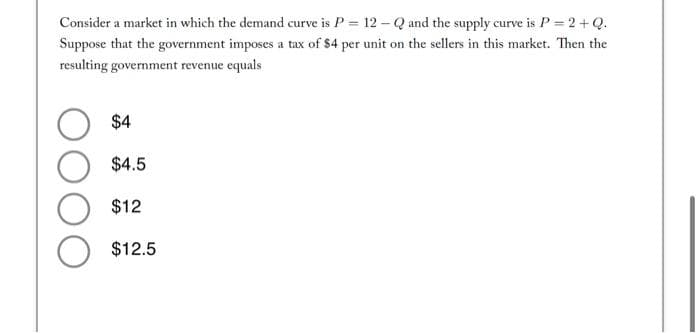 Consider a market in which the demand curve is P = 12 - Q and the supply curve is P = 2+Q.
Suppose that the government imposes a tax of $4 per unit on the sellers in this market. Then the
resulting government revenue equals
$4
$4.5
$12
O $12.5