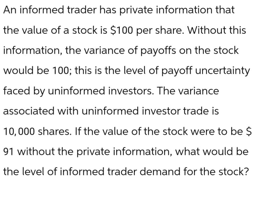 An informed trader has private information that
the value of a stock is $100 per share. Without this
information, the variance of payoffs on the stock
would be 100; this is the level of payoff uncertainty
faced by uninformed investors. The variance
associated with uninformed investor trade is
10,000 shares. If the value of the stock were to be $
91 without the private information, what would be
the level of informed trader demand for the stock?