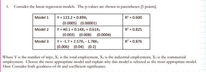 1. Consider the linear regression models. The p-values are shown in parentheses [5 points].
Model 1
Y = 123.2 +0.89X₂
R² = 0.600
Model 2
Model 3
(0.0005) (0.00001)
Y = 40.1 +0.14X₂ + 0.61X3
(0.003) (0.008) (0.0004)
Y=-1.7+2.57X₁-1.78X₂
(0.006) (0.04) (0.2)
R² = 0.825
R² = 0.876
Where Y is the number of trips, X₁ is the total employment, X₂ is the industrial employment, Xs is the commercial
employment. Choose the most appropriate model and explain why this model is selected as the most appropriate model.
Hint: Consider both goodness-of-fit and coefficient significance.