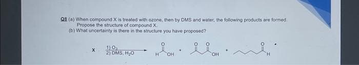 Q8 (a) When compound X is treated with ozone, then by DMS and water, the following products are formed.
Propose the structure of compound X.
(b) What uncertainty is there in the structure you have proposed?
X
1)0₁
2) DMS, H₂O
OH
+
OH