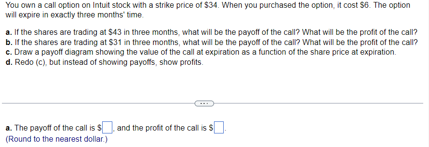 You own a call option on Intuit stock with a strike price of $34. When you purchased the option, it cost $6. The option
will expire in exactly three months' time.
a. If the shares are trading at $43 in three months, what will be the payoff of the call? What will be the profit of the call?
b. If the shares are trading at $31 in three months, what will be the payoff of the call? What will be the profit of the call?
c. Draw a payoff diagram showing the value of the call at expiration as a function of the share price at expiration.
d. Redo (c), but instead of showing payoffs, show profits.
a. The payoff of the call is $
(Round to the nearest dollar.)
and the profit of the call is $