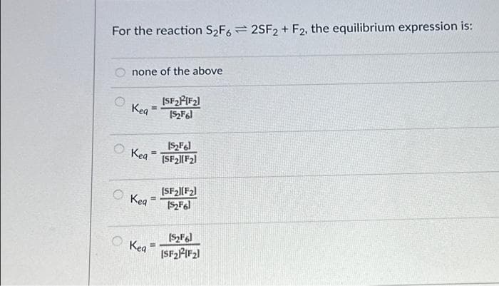 For the reaction S₂F62SF2+ F2, the equilibrium expression is:
O
none of the above
Kea =
Kea
Kea
Kea
=
[SF₂²[F₂]
[5₂F6]
[S₂F6]
(SF₂1(F₂)
[SF₂][F₂]
[$₂F61
[$₂F6]
[SF₂P²F₂1