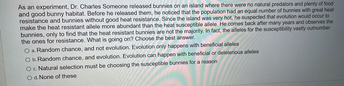 As an experiment, Dr. Charles Someone released bunnies on an island where there were no natural predators and plenty of food
and good bunny habitat. Before he released them, he noticed that the population had an equal number of bunnies with great heat
resistance and bunnies without good heat resistance. Since the island was very hot, he suspected that evolution would occur to
make the heat resistant allele more abundant than the heat susceptible allele. He comes back after many years and observes the
bunnies, only to find that the heat resistant bunnies are not the majority. In fact, the alleles for the susceptibility vastly outnumber
the ones for resistance. What is going on? Choose the best answer.
O a. Random chance, and not evolution. Evolution only happens with beneficial alleles
O b. Random chance, and evolution. Evolution can happen with beneficial or deleterious alleles
O c. Natural selection must be choosing the susceptible bunnies for a reason
O d. None of these

