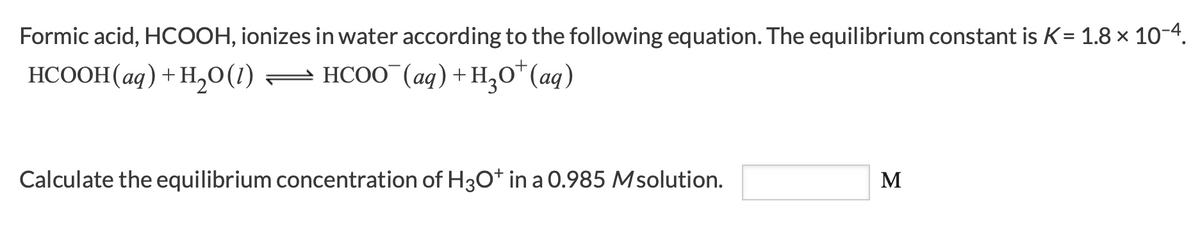 Formic acid, HCOOH, ionizes in water according to the following equation. The equilibrium constant is K= 1.8 x 10-4.
HCOOH(aq) + H,O(1) = HCOO (aq) +H,O*(aq)
Calculate the equilibrium concentration of H3O* in a 0.985 Msolution.
M
