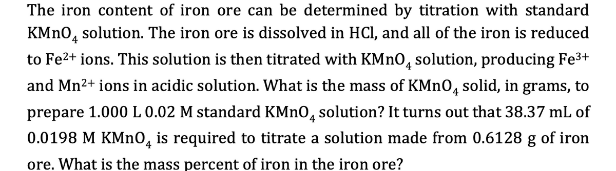The iron content of iron ore can be determined by titration with standard
KMNO, solution. The iron ore is dissolved in HCl, and all of the iron is reduced
4
to Fe2+ ions. This solution is then titrated with KMNO, solution, producing Fe3+
and Mn2+ ions in acidic solution. What is the mass of KMNO, solid, in grams, to
4
prepare 1.000 L 0.02 M standard KMNO, solution? It turns out that 38.37 mL of
0.0198 M KMNO, is required to titrate a solution made from 0.6128 g of iron
4
ore. What is the mass percent of iron in the iron ore?
