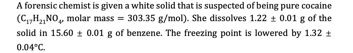A forensic chemist is given a white solid that is suspected of being pure cocaine
(C,,H2,NO4, molar mass = 303.35 g/mol). She dissolves 1.22 ± 0.01 g of the
solid in 15.60 ± 0.01 g of benzene. The freezing point is lowered by 1.32
0.04°C.
