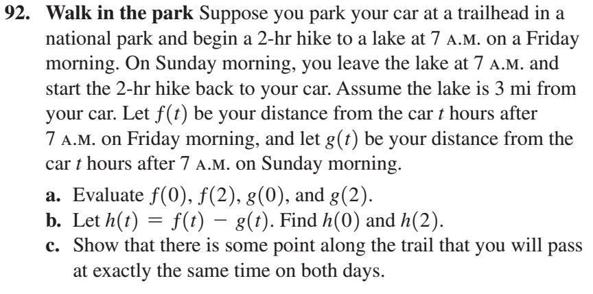92. Walk in the park Suppose you park your car at a trailhead in a
national park and begin a 2-hr hike to a lake at 7 A.M. on a Friday
morning. On Sunday morning, you leave the lake at 7 A.M. and
start the 2-hr hike back to your car. Assume the lake is 3 mi from
your car. Let f(t) be your distance from the car t hours after
7 A.M. on Friday morning, and let g(t) be your distance from the
car t hours after 7 A.M. on Sunday morning.
a. Evaluate f(0), f(2), g(0), and g(2).
b. Let h(t) = f(t) – g(t). Find h(0) and h(2).
c. Show that there is some point along the trail that you will
pass
at exactly the same time on both days.
