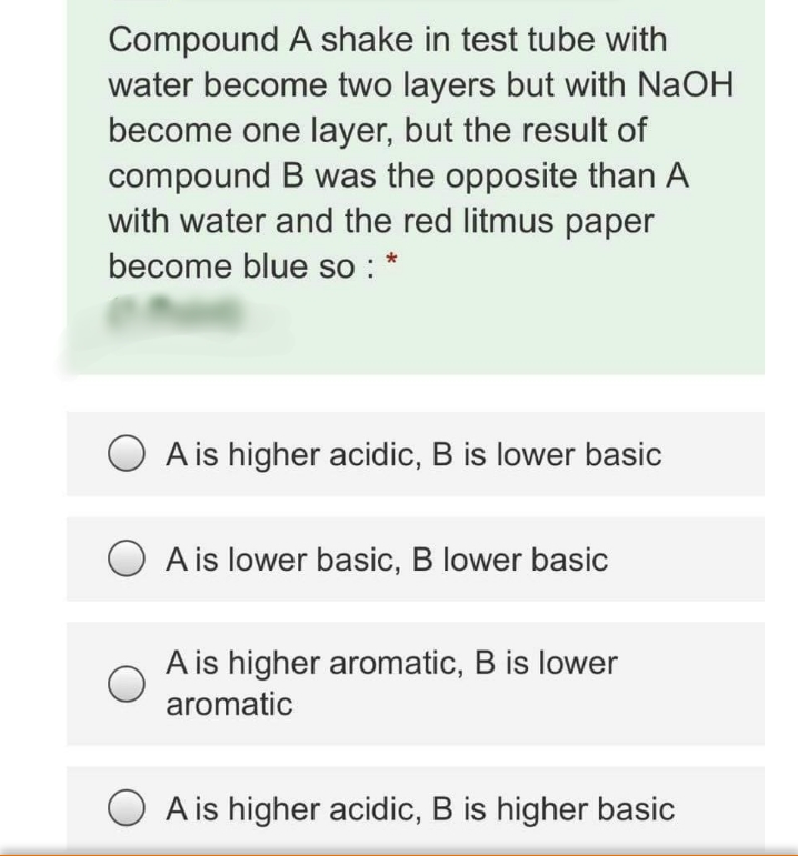 Compound A shake in test tube with
water become two layers but with NaOH
become one layer, but the result of
compound B was the opposite than A
with water and the red litmus paper
become blue so : *
A is higher acidic, B is lower basic
A is lower basic, B lower basic
A is higher aromatic, B is lower
aromatic
A is higher acidic, B is higher basic
